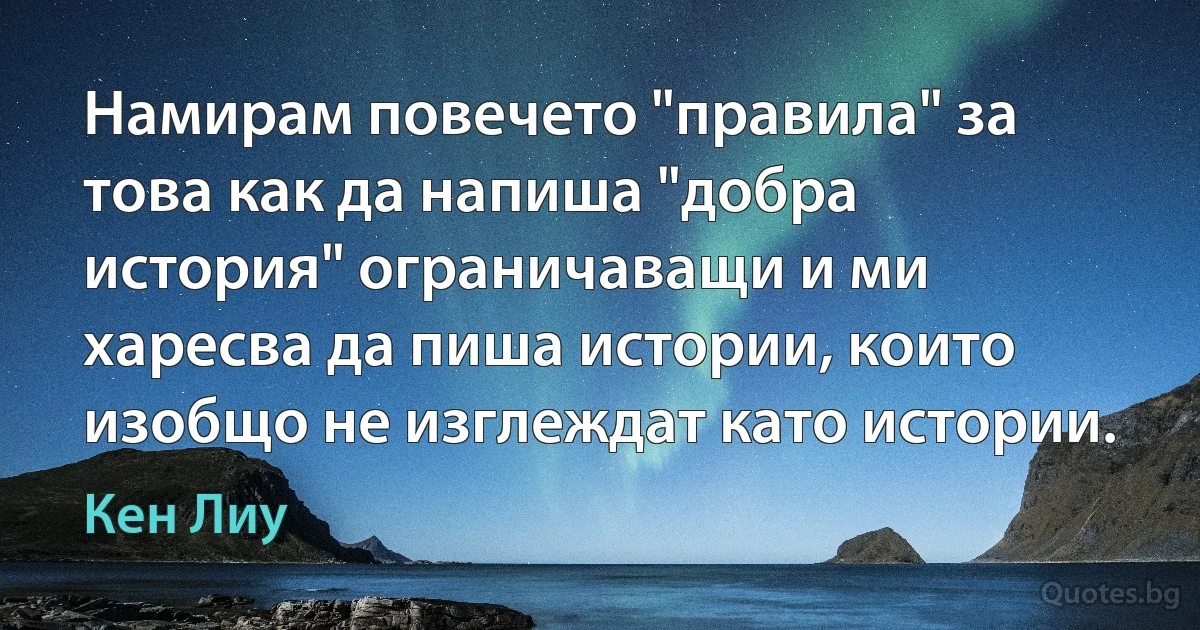 Намирам повечето "правила" за това как да напиша "добра история" ограничаващи и ми харесва да пиша истории, които изобщо не изглеждат като истории. (Кен Лиу)