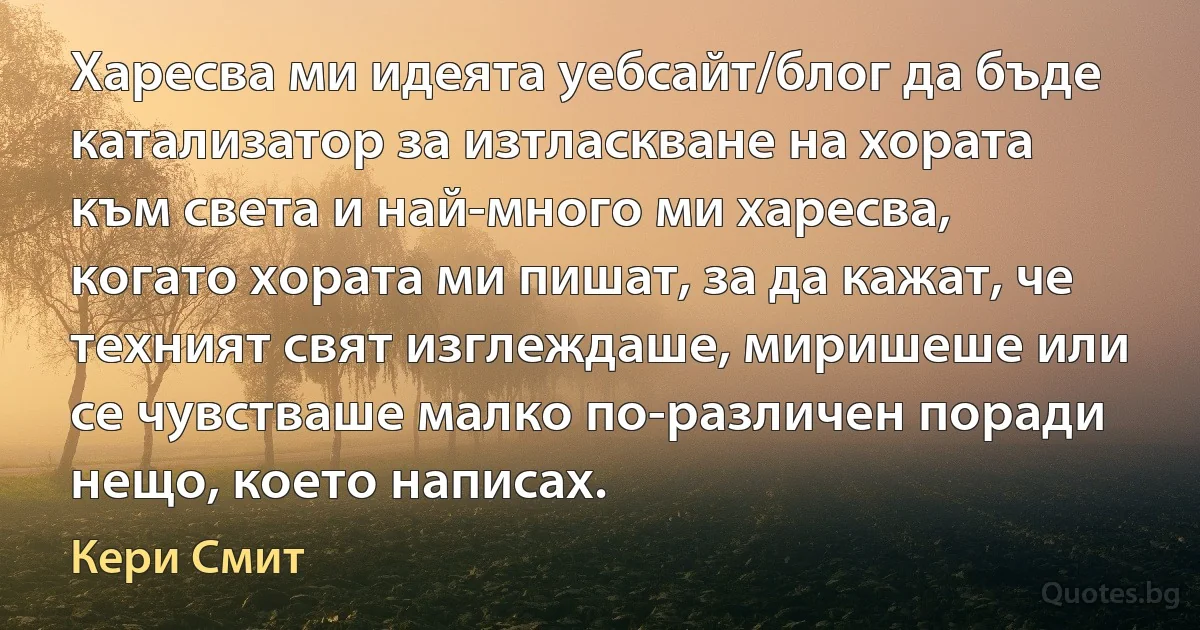 Харесва ми идеята уебсайт/блог да бъде катализатор за изтласкване на хората към света и най-много ми харесва, когато хората ми пишат, за да кажат, че техният свят изглеждаше, миришеше или се чувстваше малко по-различен поради нещо, което написах. (Кери Смит)