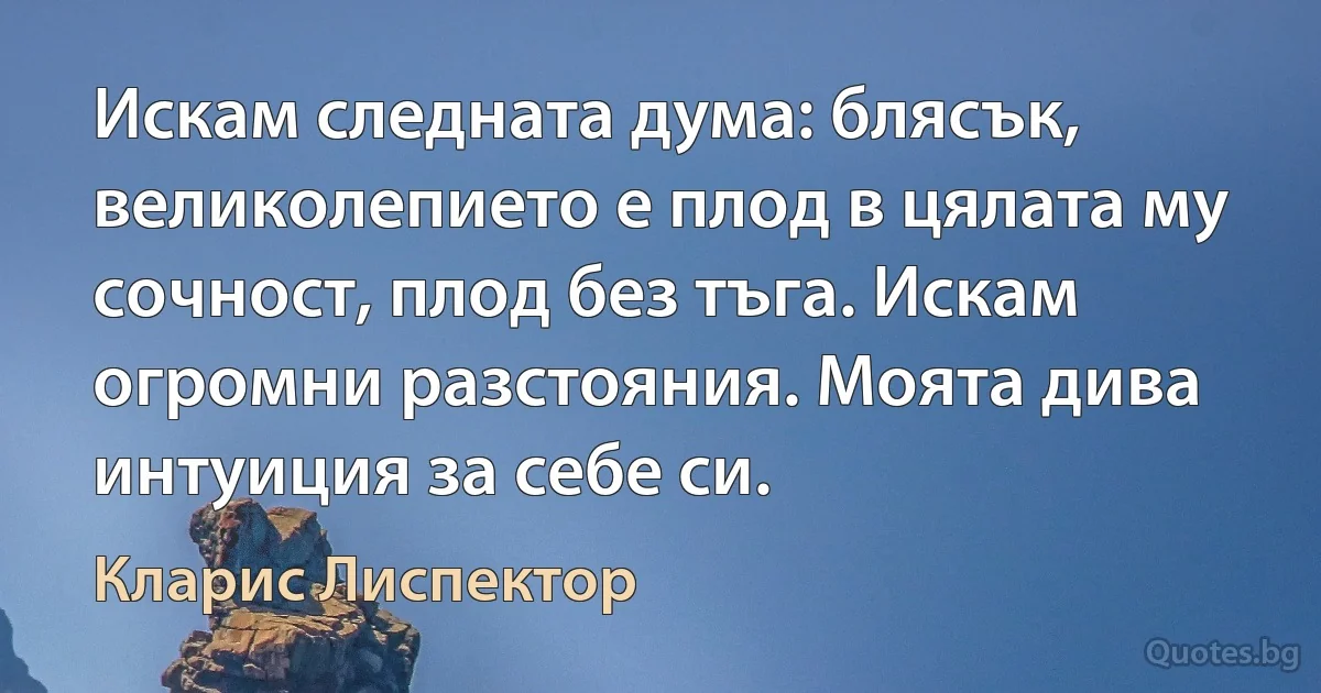 Искам следната дума: блясък, великолепието е плод в цялата му сочност, плод без тъга. Искам огромни разстояния. Моята дива интуиция за себе си. (Кларис Лиспектор)