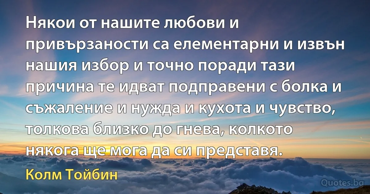 Някои от нашите любови и привързаности са елементарни и извън нашия избор и точно поради тази причина те идват подправени с болка и съжаление и нужда и кухота и чувство, толкова близко до гнева, колкото някога ще мога да си представя. (Колм Тойбин)