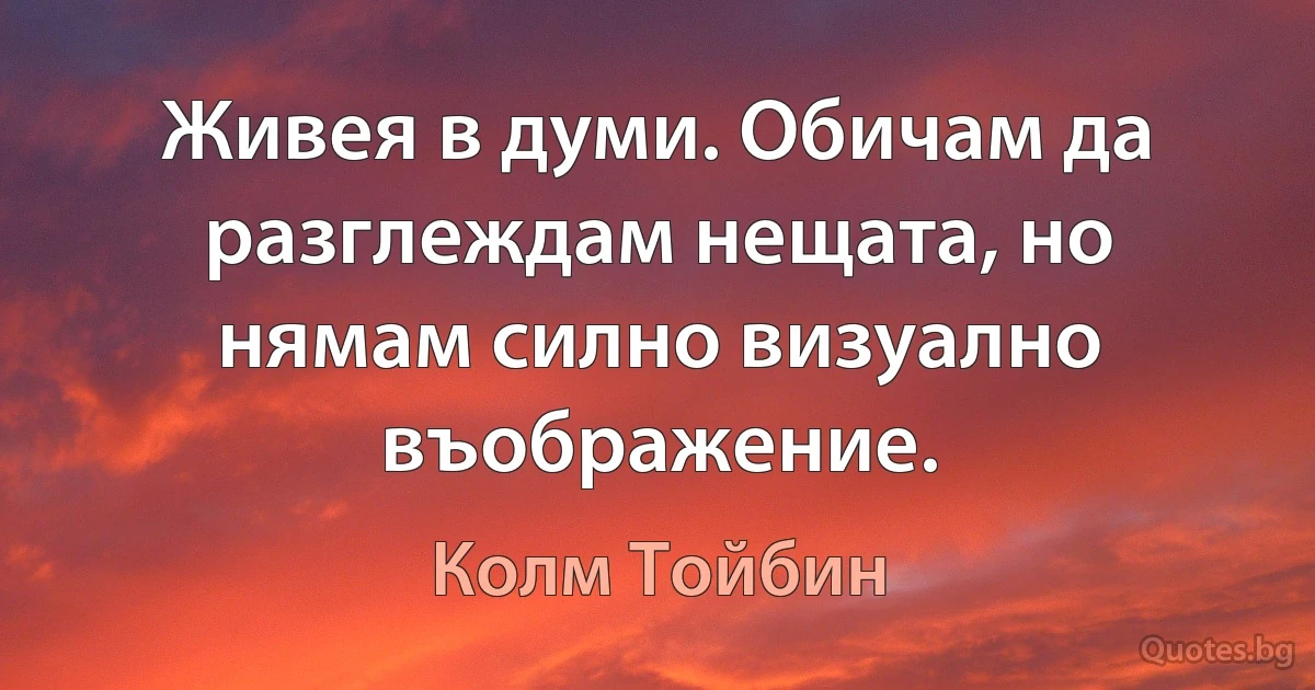 Живея в думи. Обичам да разглеждам нещата, но нямам силно визуално въображение. (Колм Тойбин)