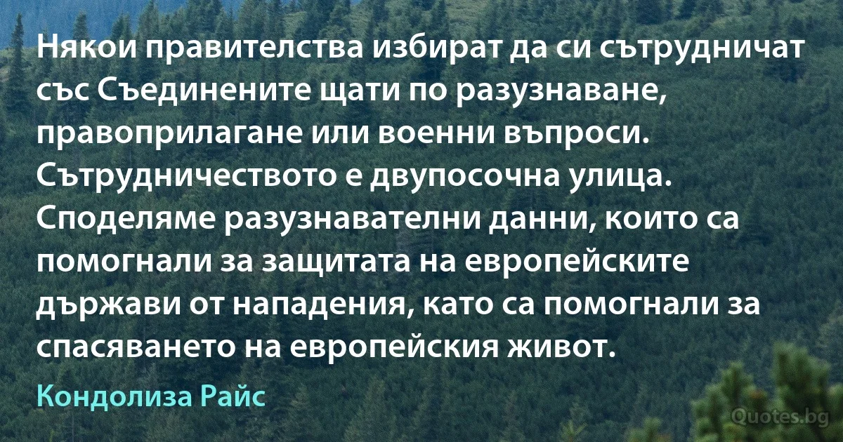 Някои правителства избират да си сътрудничат със Съединените щати по разузнаване, правоприлагане или военни въпроси. Сътрудничеството е двупосочна улица. Споделяме разузнавателни данни, които са помогнали за защитата на европейските държави от нападения, като са помогнали за спасяването на европейския живот. (Кондолиза Райс)