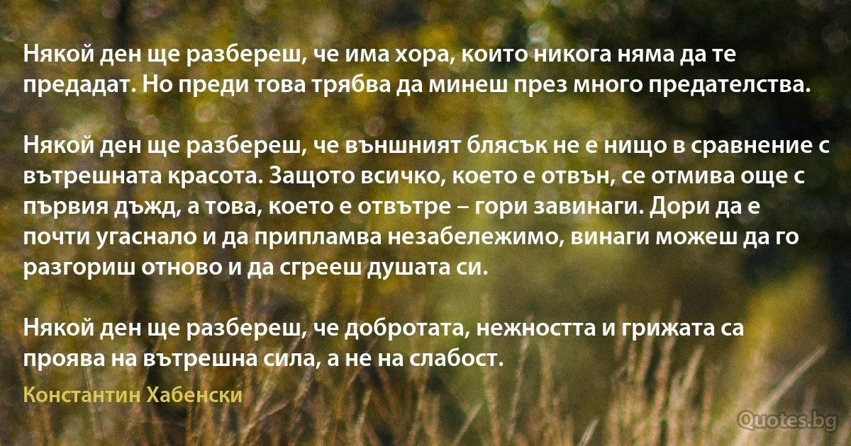 Някой ден ще разбереш, че има хора, които никога няма да те предадат. Но преди това трябва да минеш през много предателства.

Някой ден ще разбереш, че външният блясък не е нищо в сравнение с вътрешната красота. Защото всичко, което е отвън, се отмива още с първия дъжд, а това, което е отвътре – гори завинаги. Дори да е почти угаснало и да припламва незабележимо, винаги можеш да го разгориш отново и да сгрееш душата си.

Някой ден ще разбереш, че добротата, нежността и грижата са проява на вътрешна сила, а не на слабост. (Константин Хабенски)