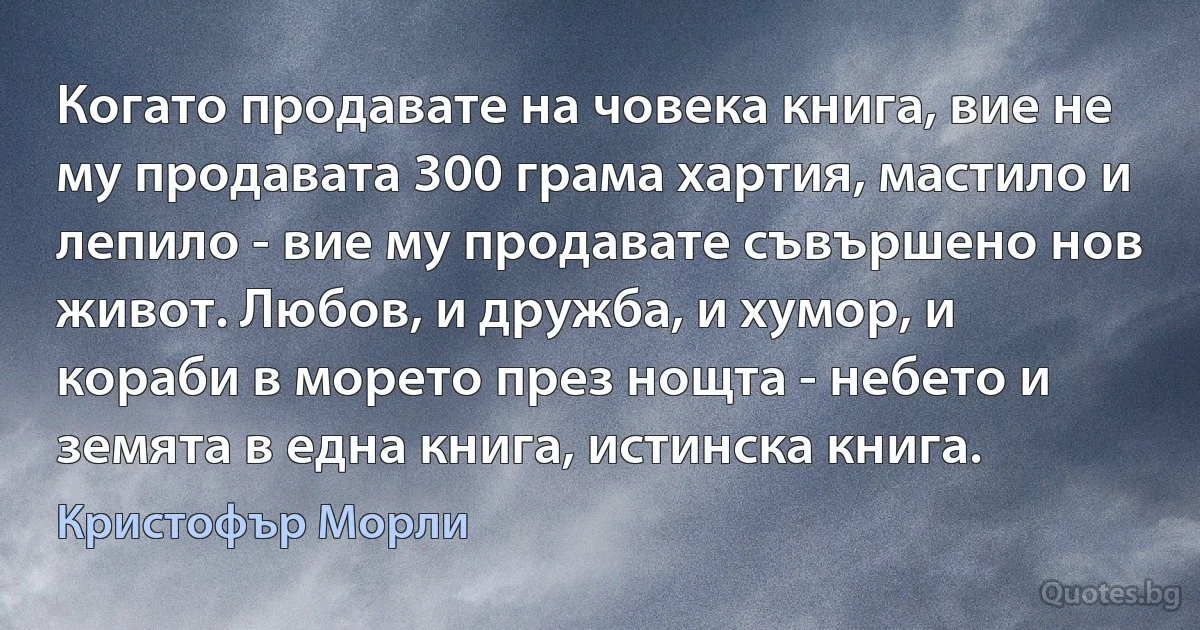 Когато продавате на човека книга, вие не му продавата 300 грама хартия, мастило и лепило - вие му продавате съвършено нов живот. Любов, и дружба, и хумор, и кораби в морето през нощта - небето и земята в една книга, истинска книга. (Кристофър Морли)