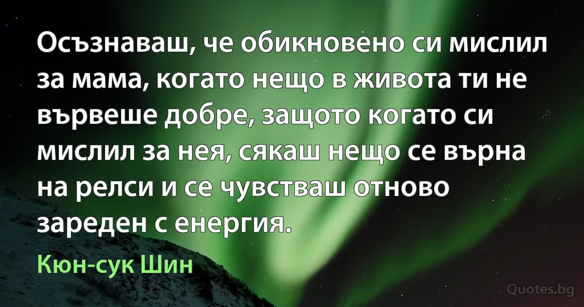 Осъзнаваш, че обикновено си мислил за мама, когато нещо в живота ти не вървеше добре, защото когато си мислил за нея, сякаш нещо се върна на релси и се чувстваш отново зареден с енергия. (Кюн-сук Шин)