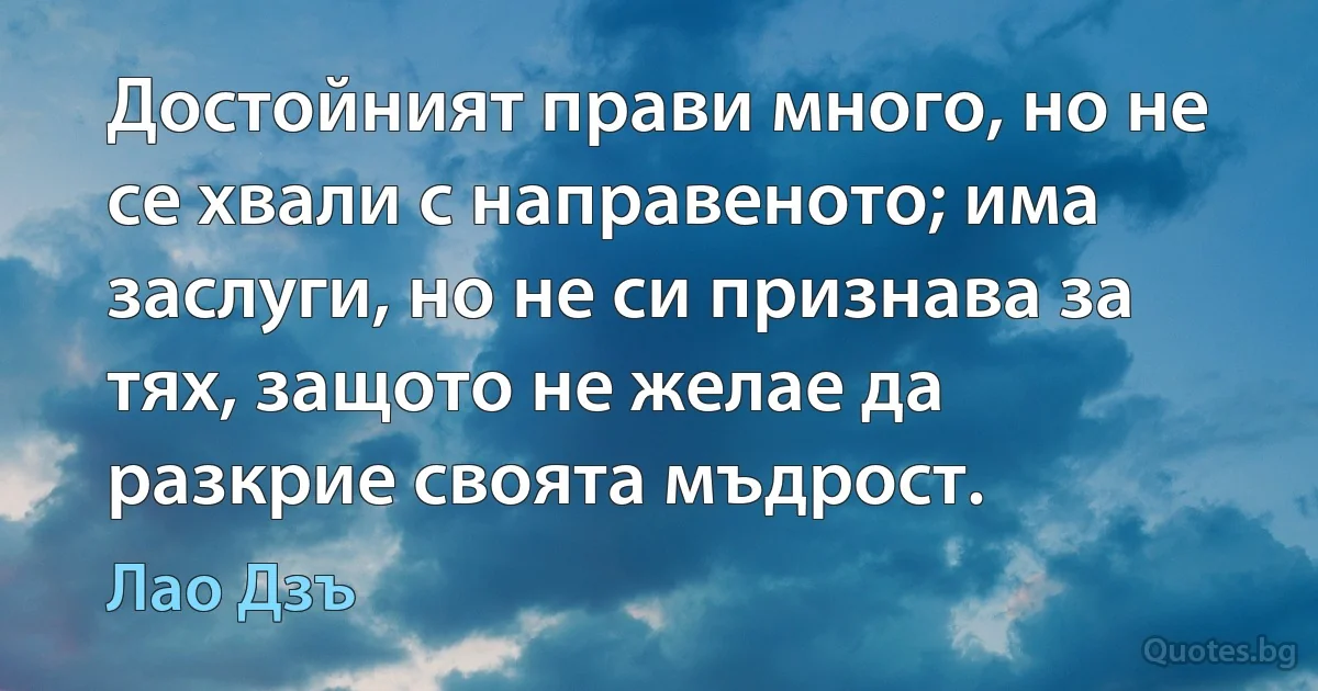 Достойният прави много, но не се хвали с направеното; има заслуги, но не си признава за тях, защото не желае да разкрие своята мъдрост. (Лао Дзъ)