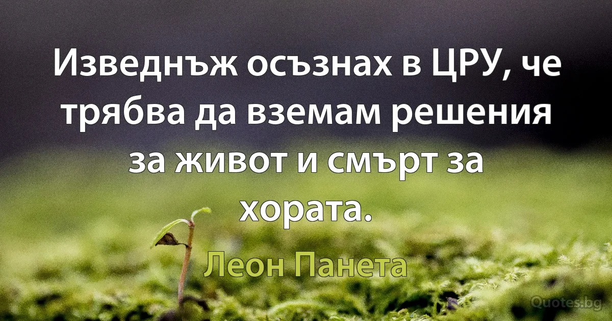 Изведнъж осъзнах в ЦРУ, че трябва да вземам решения за живот и смърт за хората. (Леон Панета)