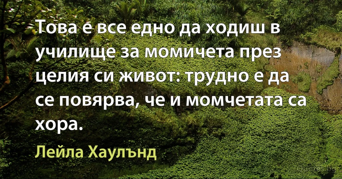 Това е все едно да ходиш в училище за момичета през целия си живот: трудно е да се повярва, че и момчетата са хора. (Лейла Хаулънд)