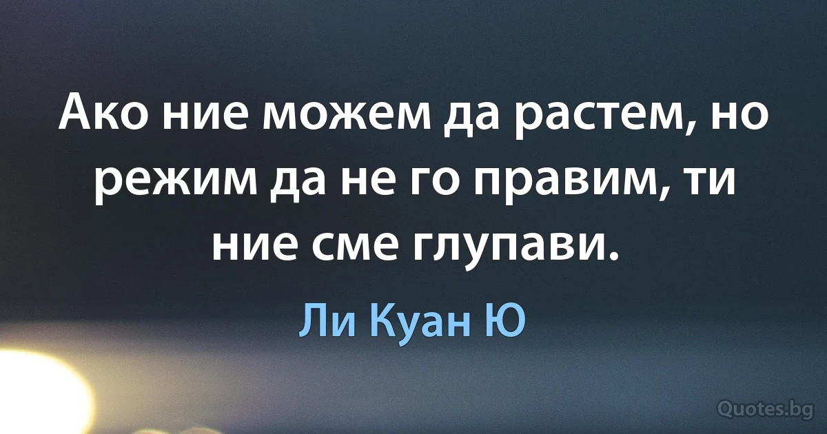 Ако ние можем да растем, но режим да не го правим, ти ние сме глупави. (Ли Куан Ю)