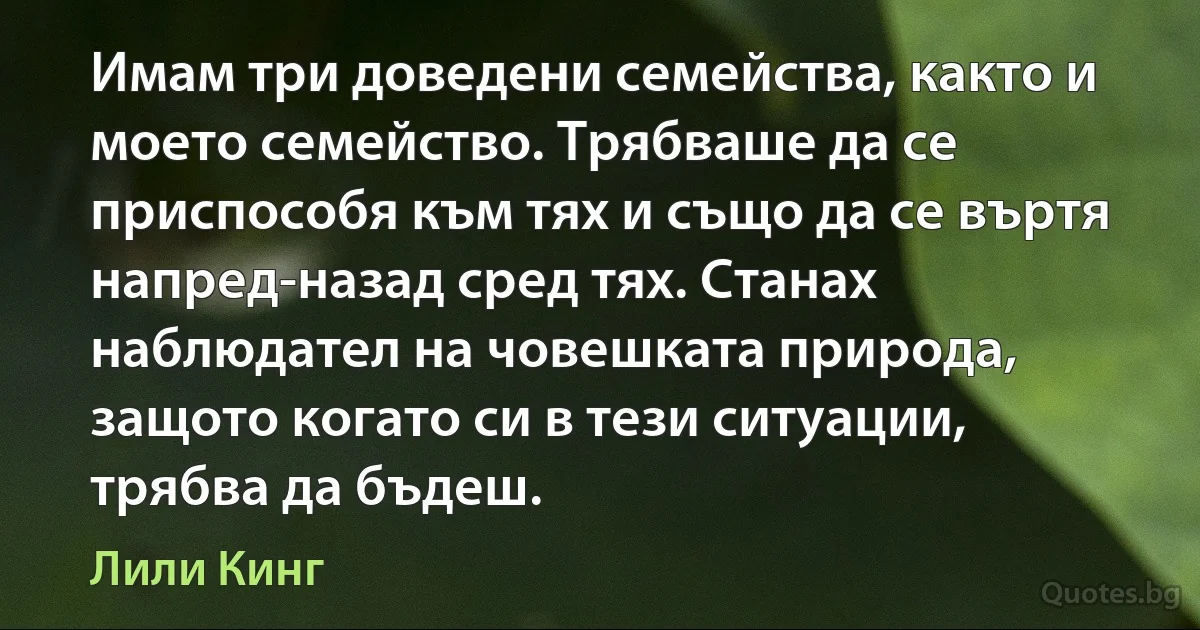 Имам три доведени семейства, както и моето семейство. Трябваше да се приспособя към тях и също да се въртя напред-назад сред тях. Станах наблюдател на човешката природа, защото когато си в тези ситуации, трябва да бъдеш. (Лили Кинг)