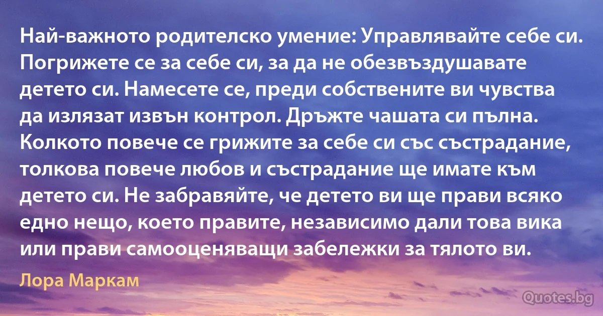 Най-важното родителско умение: Управлявайте себе си. Погрижете се за себе си, за да не обезвъздушавате детето си. Намесете се, преди собствените ви чувства да излязат извън контрол. Дръжте чашата си пълна. Колкото повече се грижите за себе си със състрадание, толкова повече любов и състрадание ще имате към детето си. Не забравяйте, че детето ви ще прави всяко едно нещо, което правите, независимо дали това вика или прави самооценяващи забележки за тялото ви. (Лора Маркам)