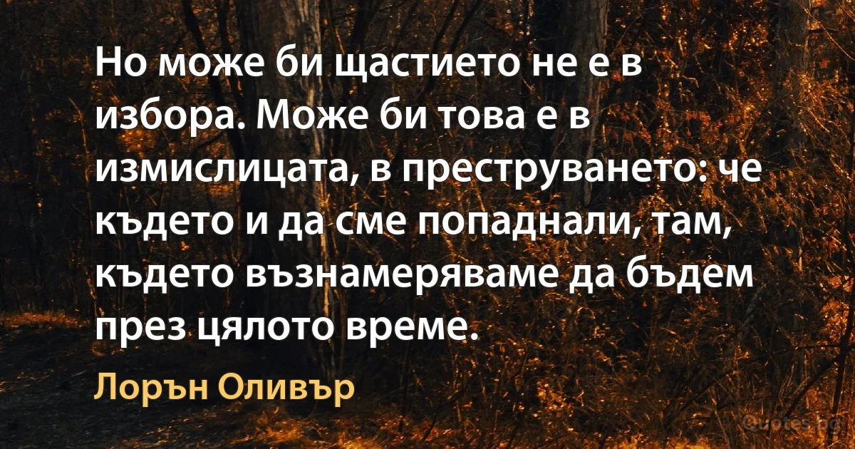 Но може би щастието не е в избора. Може би това е в измислицата, в преструването: че където и да сме попаднали, там, където възнамеряваме да бъдем през цялото време. (Лорън Оливър)