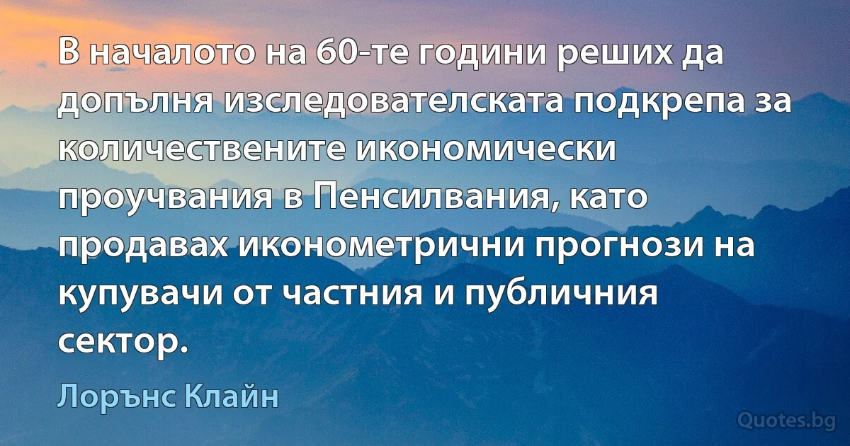 В началото на 60-те години реших да допълня изследователската подкрепа за количествените икономически проучвания в Пенсилвания, като продавах иконометрични прогнози на купувачи от частния и публичния сектор. (Лорънс Клайн)