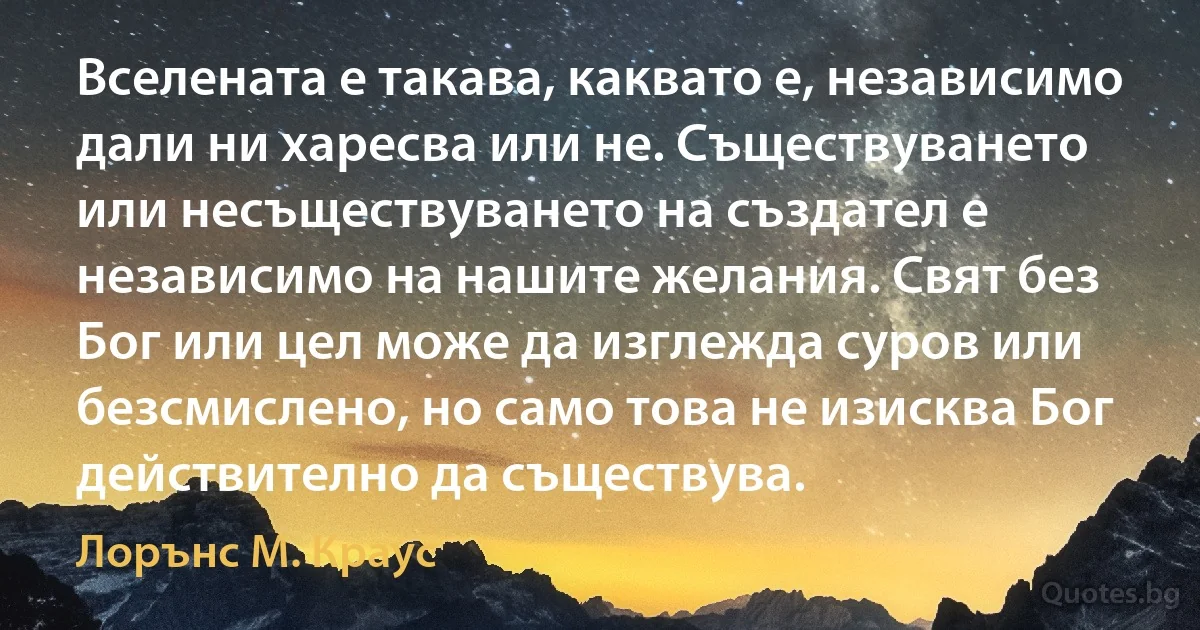 Вселената е такава, каквато е, независимо дали ни харесва или не. Съществуването или несъществуването на създател е независимо на нашите желания. Свят без Бог или цел може да изглежда суров или безсмислено, но само това не изисква Бог действително да съществува. (Лорънс M. Краус)