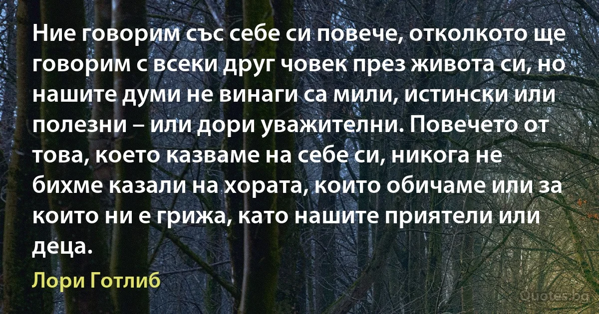 Ние говорим със себе си повече, отколкото ще говорим с всеки друг човек през живота си, но нашите думи не винаги са мили, истински или полезни – или дори уважителни. Повечето от това, което казваме на себе си, никога не бихме казали на хората, които обичаме или за които ни е грижа, като нашите приятели или деца. (Лори Готлиб)