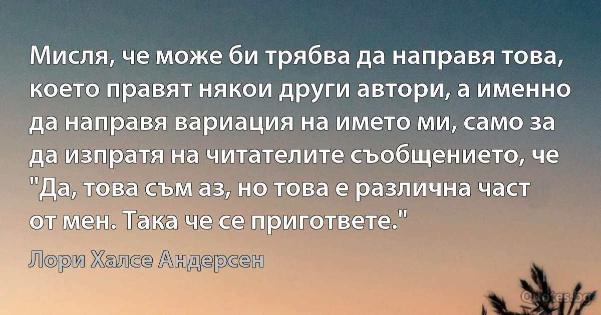 Мисля, че може би трябва да направя това, което правят някои други автори, а именно да направя вариация на името ми, само за да изпратя на читателите съобщението, че "Да, това съм аз, но това е различна част от мен. Така че се пригответе." (Лори Халсе Андерсен)