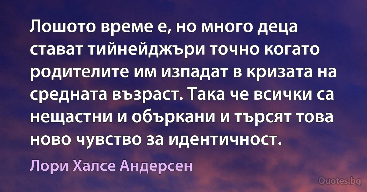 Лошото време е, но много деца стават тийнейджъри точно когато родителите им изпадат в кризата на средната възраст. Така че всички са нещастни и объркани и търсят това ново чувство за идентичност. (Лори Халсе Андерсен)