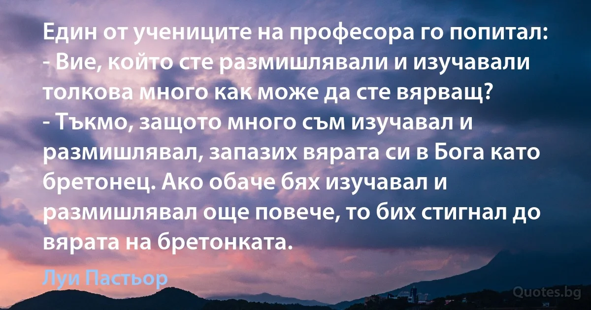 Един от учениците на професора го попитал:
- Вие, който сте размишлявали и изучавали толкова много как може да сте вярващ?
- Тъкмо, защото много съм изучавал и размишлявал, запазих вярата си в Бога като бретонец. Ако обаче бях изучавал и размишлявал още повече, то бих стигнал до вярата на бретонката. (Луи Пастьор)