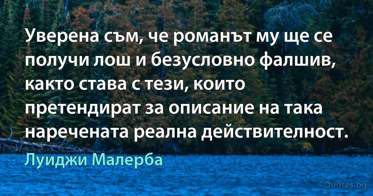 Уверена съм, че романът му ще се получи лош и безусловно фалшив, както става с тези, които претендират за описание на така наречената реална действителност. (Луиджи Малерба)