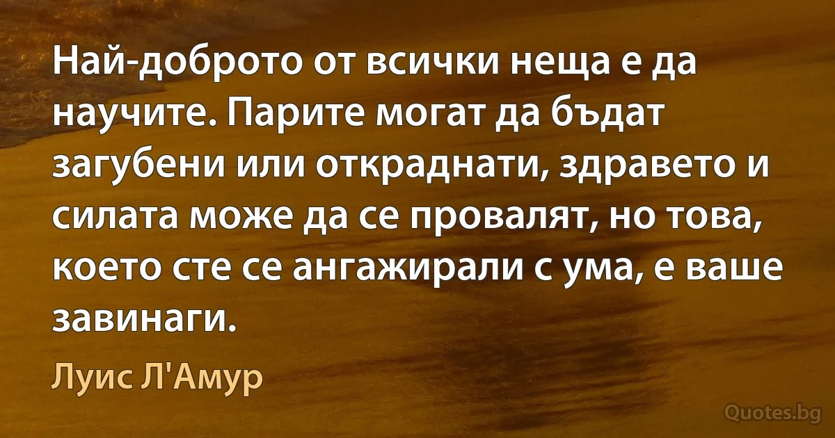 Най-доброто от всички неща е да научите. Парите могат да бъдат загубени или откраднати, здравето и силата може да се провалят, но това, което сте се ангажирали с ума, е ваше завинаги. (Луис Л'Амур)