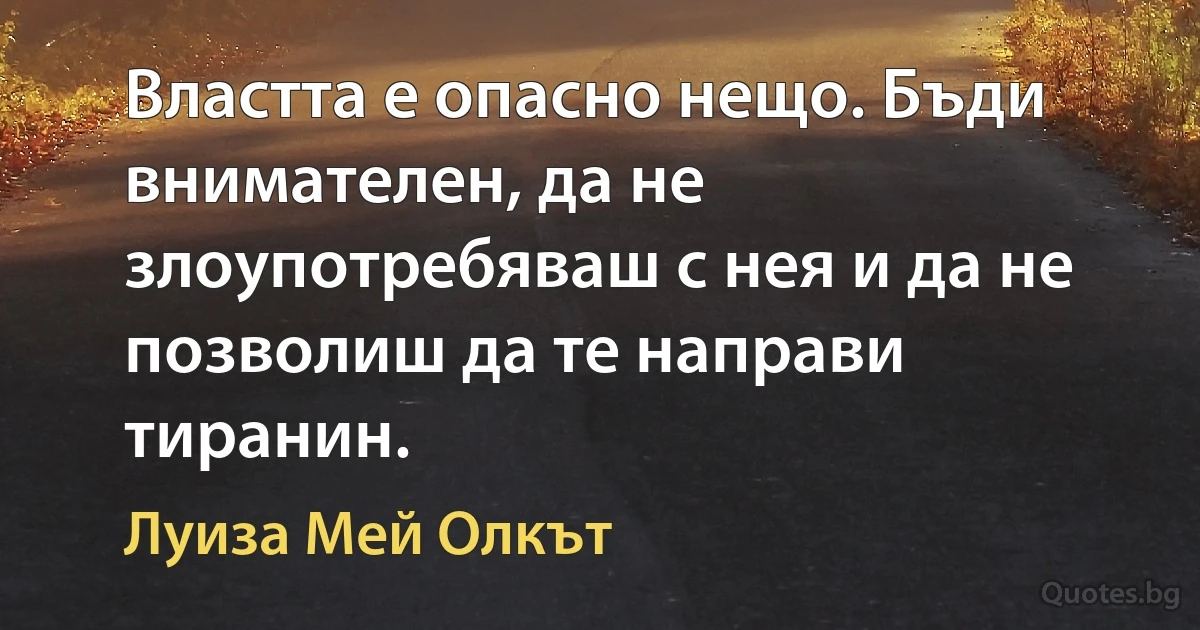 Властта е опасно нещо. Бъди внимателен, да не злоупотребяваш с нея и да не позволиш да те направи тиранин. (Луиза Мей Олкът)