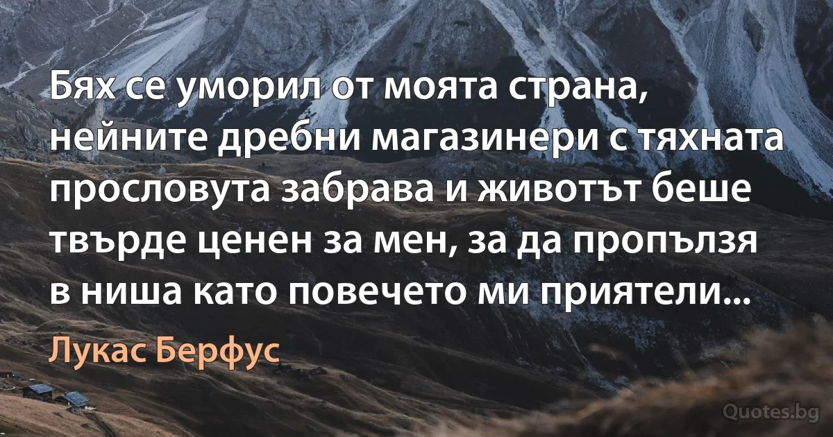 Бях се уморил от моята страна, нейните дребни магазинери с тяхната прословута забрава и животът беше твърде ценен за мен, за да пропълзя в ниша като повечето ми приятели... (Лукас Берфус)