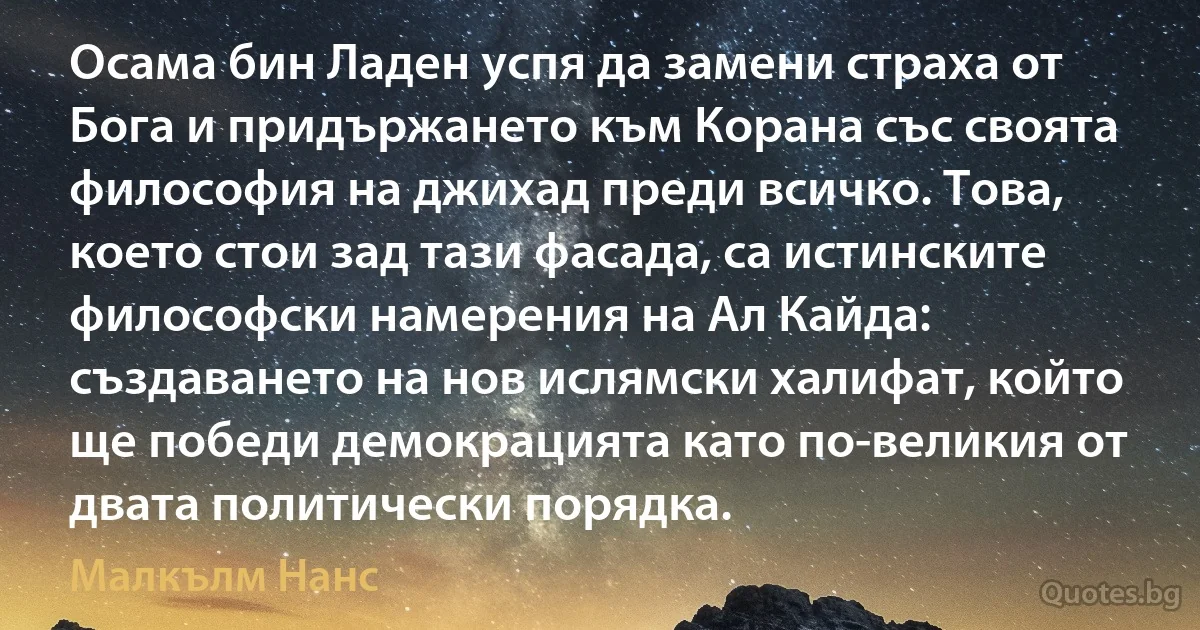 Осама бин Ладен успя да замени страха от Бога и придържането към Корана със своята философия на джихад преди всичко. Това, което стои зад тази фасада, са истинските философски намерения на Ал Кайда: създаването на нов ислямски халифат, който ще победи демокрацията като по-великия от двата политически порядка. (Малкълм Нанс)