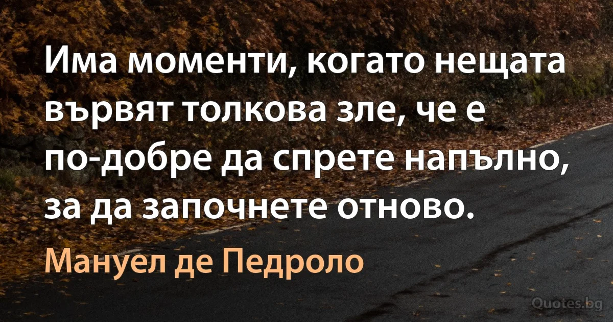 Има моменти, когато нещата вървят толкова зле, че е по-добре да спрете напълно, за да започнете отново. (Мануел де Педроло)