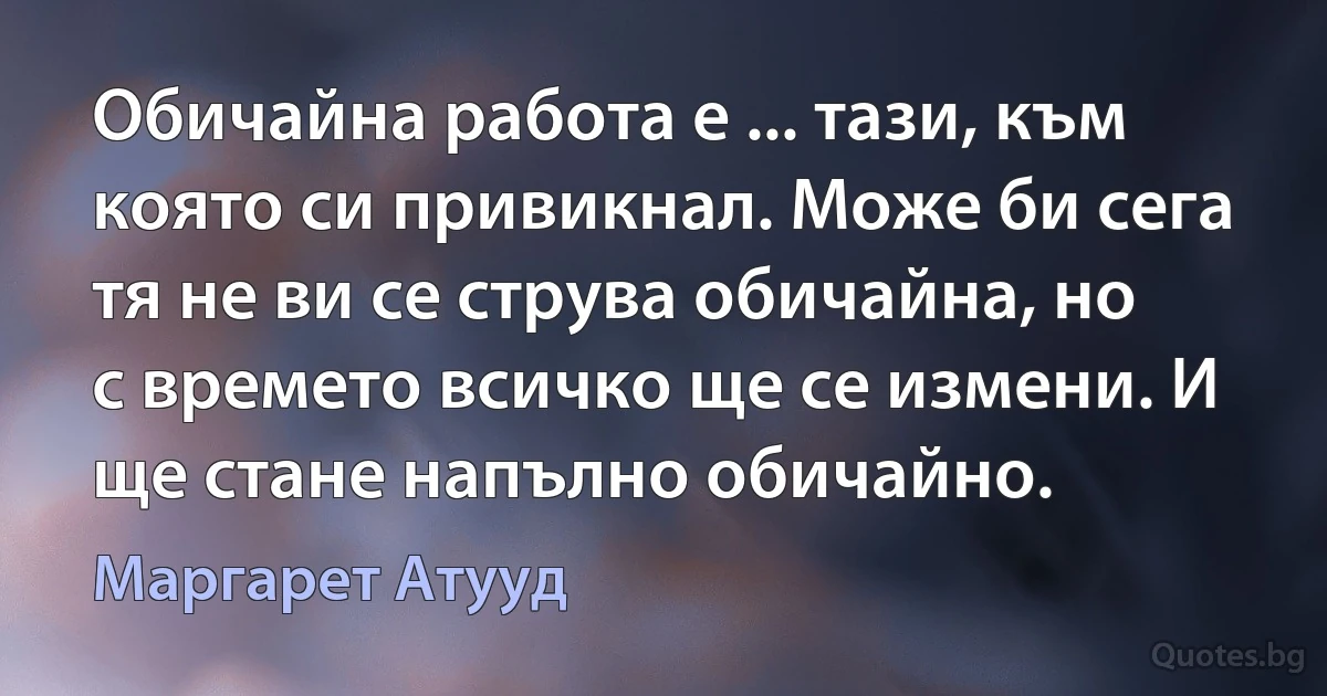 Обичайна работа е ... тази, към която си привикнал. Може би сега тя не ви се струва обичайна, но с времето всичко ще се измени. И ще стане напълно обичайно. (Маргарет Атууд)