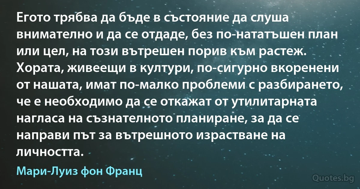 Егото трябва да бъде в състояние да слуша внимателно и да се отдаде, без по-нататъшен план или цел, на този вътрешен порив към растеж. Хората, живеещи в култури, по-сигурно вкоренени от нашата, имат по-малко проблеми с разбирането, че е необходимо да се откажат от утилитарната нагласа на съзнателното планиране, за да се направи път за вътрешното израстване на личността. (Мари-Луиз фон Франц)