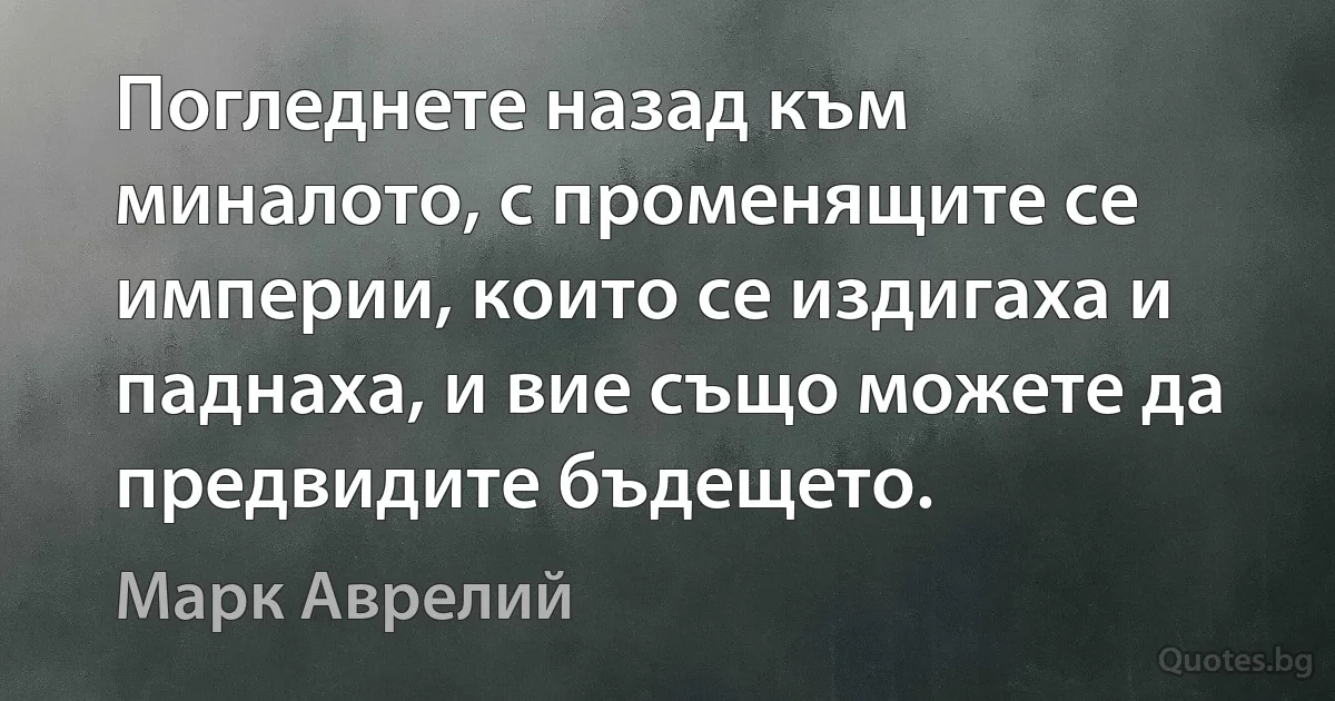 Погледнете назад към миналото, с променящите се империи, които се издигаха и паднаха, и вие също можете да предвидите бъдещето. (Марк Аврелий)