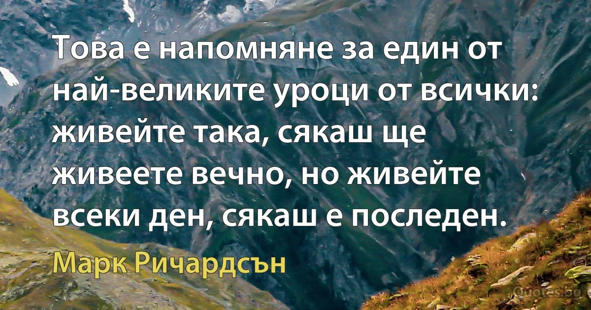 Това е напомняне за един от най-великите уроци от всички: живейте така, сякаш ще живеете вечно, но живейте всеки ден, сякаш е последен. (Марк Ричардсън)