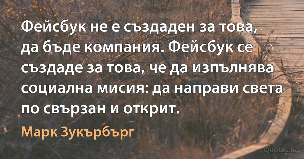 Фейсбук не е създаден за това, да бъде компания. Фейсбук се създаде за това, че да изпълнява социална мисия: да направи света по свързан и открит. (Марк Зукърбърг)