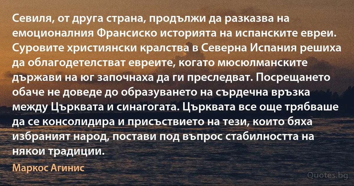 Севиля, от друга страна, продължи да разказва на емоционалния Франсиско историята на испанските евреи. Суровите християнски кралства в Северна Испания решиха да облагодетелстват евреите, когато мюсюлманските държави на юг започнаха да ги преследват. Посрещането обаче не доведе до образуването на сърдечна връзка между Църквата и синагогата. Църквата все още трябваше да се консолидира и присъствието на тези, които бяха избраният народ, постави под въпрос стабилността на някои традиции. (Маркос Агинис)