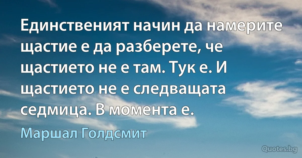 Единственият начин да намерите щастие е да разберете, че щастието не е там. Тук е. И щастието не е следващата седмица. В момента е. (Маршал Голдсмит)