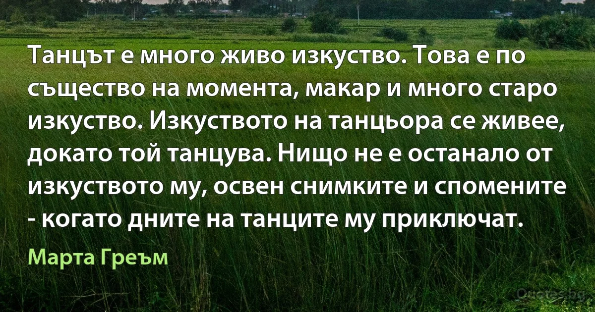 Танцът е много живо изкуство. Това е по същество на момента, макар и много старо изкуство. Изкуството на танцьора се живее, докато той танцува. Нищо не е останало от изкуството му, освен снимките и спомените - когато дните на танците му приключат. (Марта Греъм)