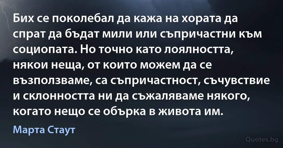 Бих се поколебал да кажа на хората да спрат да бъдат мили или съпричастни към социопата. Но точно като лоялността, някои неща, от които можем да се възползваме, са съпричастност, съчувствие и склонността ни да съжаляваме някого, когато нещо се обърка в живота им. (Марта Стаут)