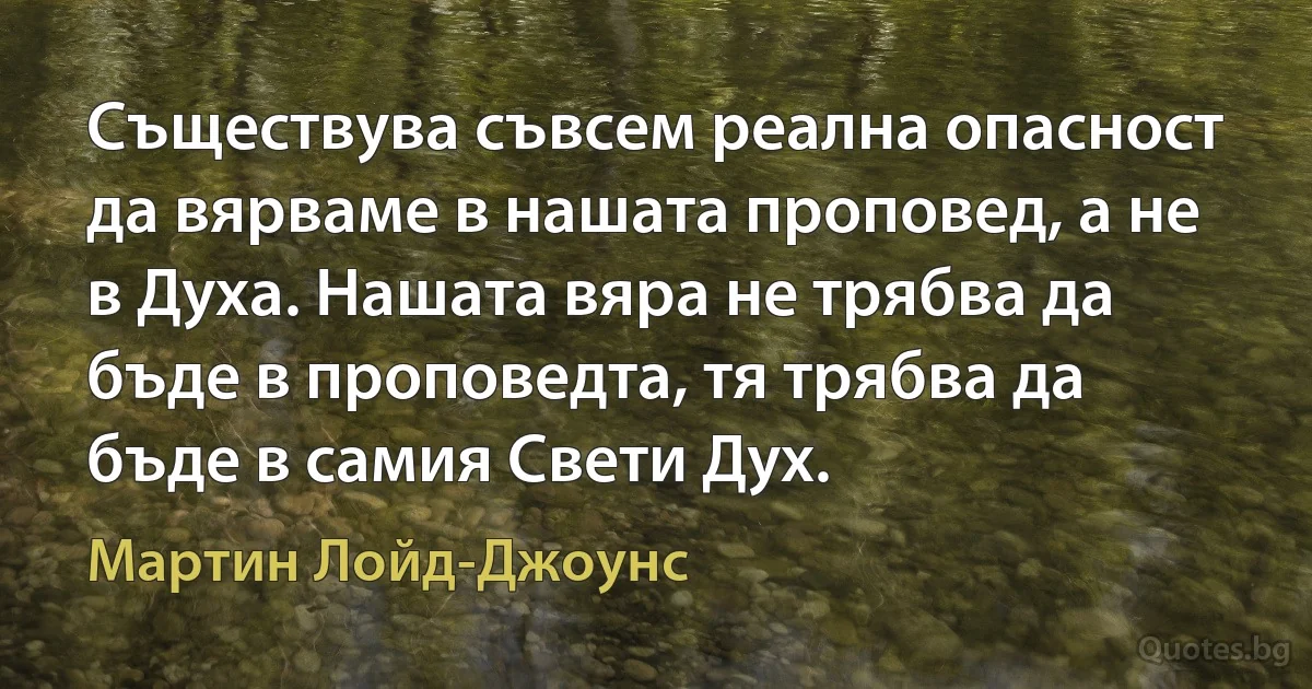 Съществува съвсем реална опасност да вярваме в нашата проповед, а не в Духа. Нашата вяра не трябва да бъде в проповедта, тя трябва да бъде в самия Свети Дух. (Мартин Лойд-Джоунс)