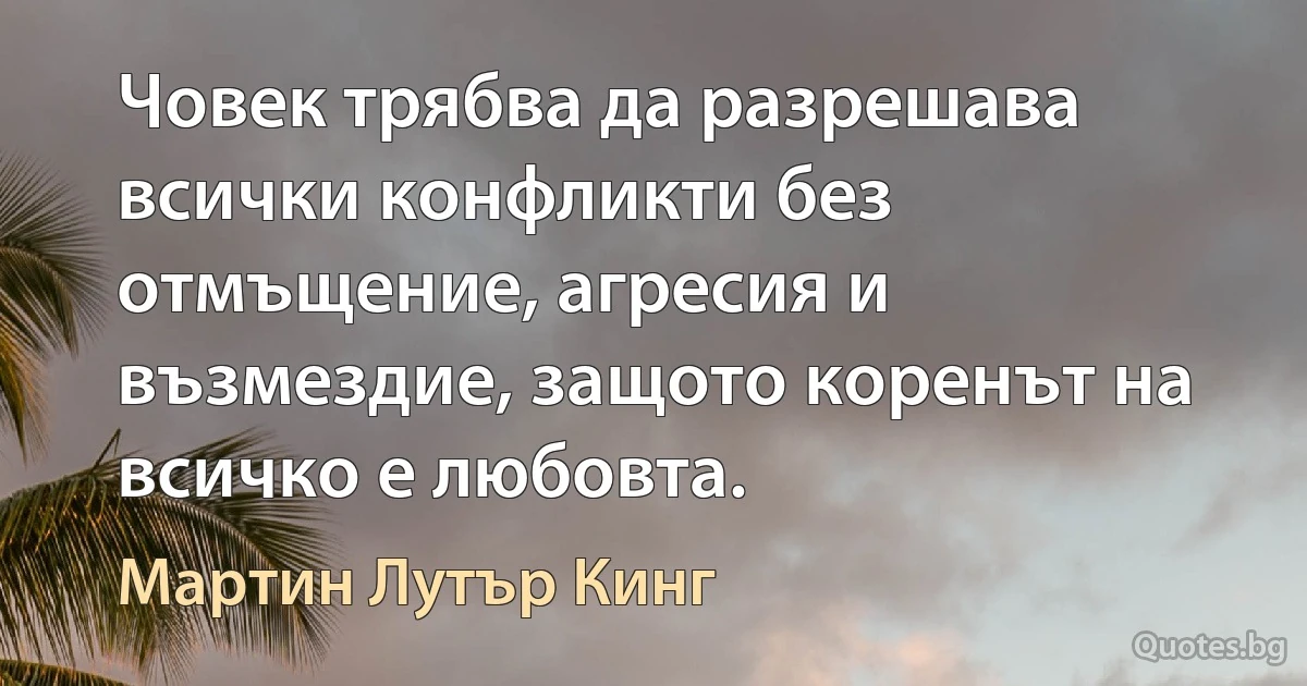 Човек трябва да разрешава всички конфликти без отмъщение, агресия и възмездие, защото коренът на всичко е любовта. (Мартин Лутър Кинг)