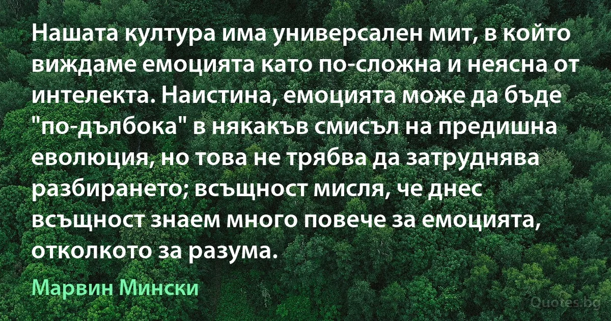 Нашата култура има универсален мит, в който виждаме емоцията като по-сложна и неясна от интелекта. Наистина, емоцията може да бъде "по-дълбока" в някакъв смисъл на предишна еволюция, но това не трябва да затруднява разбирането; всъщност мисля, че днес всъщност знаем много повече за емоцията, отколкото за разума. (Марвин Мински)