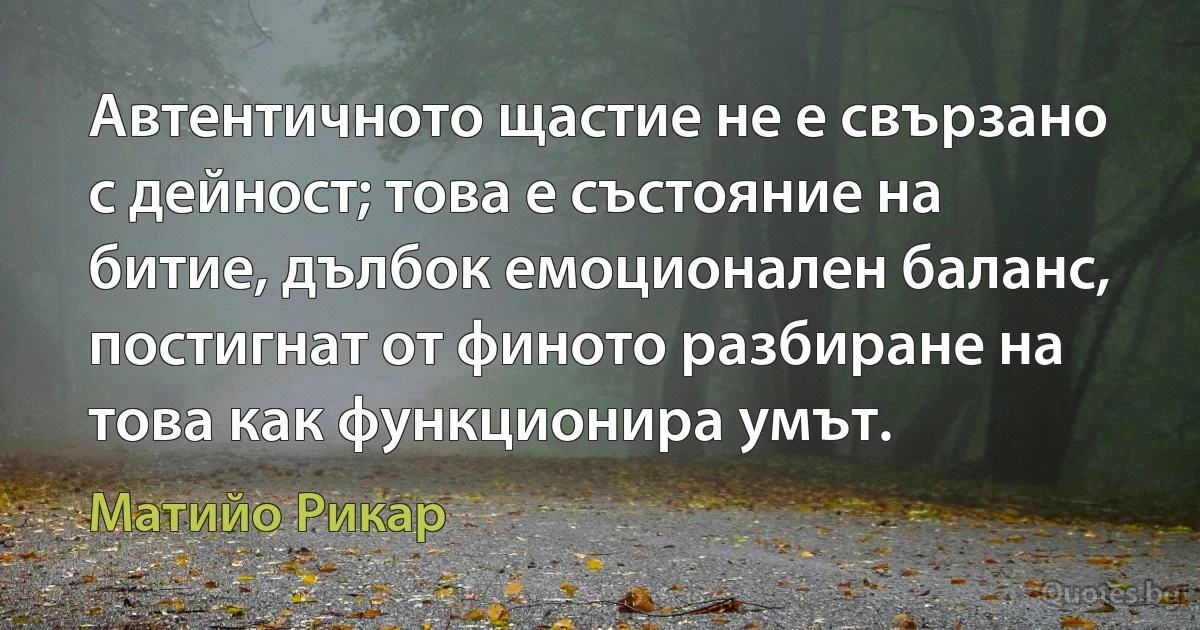 Автентичното щастие не е свързано с дейност; това е състояние на битие, дълбок емоционален баланс, постигнат от финото разбиране на това как функционира умът. (Матийо Рикар)