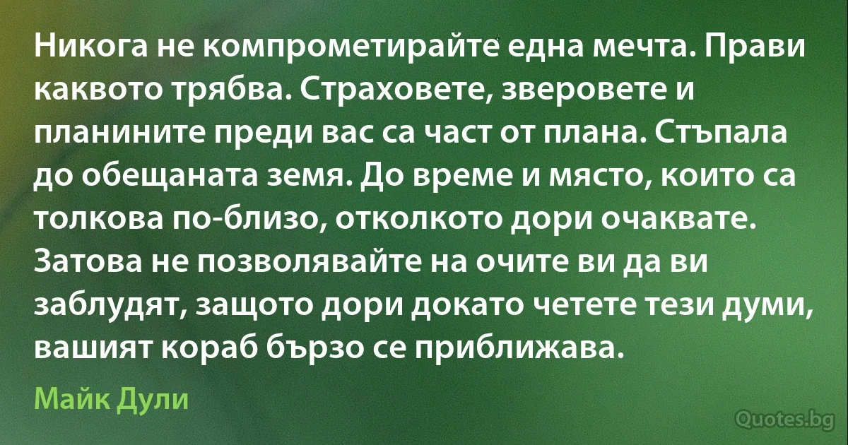 Никога не компрометирайте една мечта. Прави каквото трябва. Страховете, зверовете и планините преди вас са част от плана. Стъпала до обещаната земя. До време и място, които са толкова по-близо, отколкото дори очаквате. Затова не позволявайте на очите ви да ви заблудят, защото дори докато четете тези думи, вашият кораб бързо се приближава. (Майк Дули)