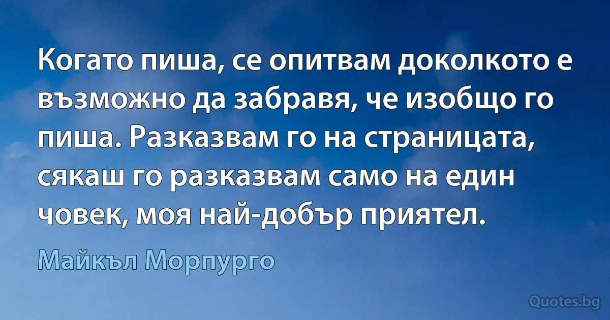 Когато пиша, се опитвам доколкото е възможно да забравя, че изобщо го пиша. Разказвам го на страницата, сякаш го разказвам само на един човек, моя най-добър приятел. (Майкъл Морпурго)