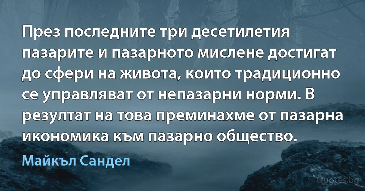 През последните три десетилетия пазарите и пазарното мислене достигат до сфери на живота, които традиционно се управляват от непазарни норми. В резултат на това преминахме от пазарна икономика към пазарно общество. (Майкъл Сандел)