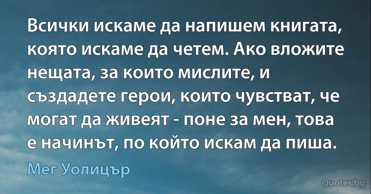 Всички искаме да напишем книгата, която искаме да четем. Ако вложите нещата, за които мислите, и създадете герои, които чувстват, че могат да живеят - поне за мен, това е начинът, по който искам да пиша. (Мег Уолицър)