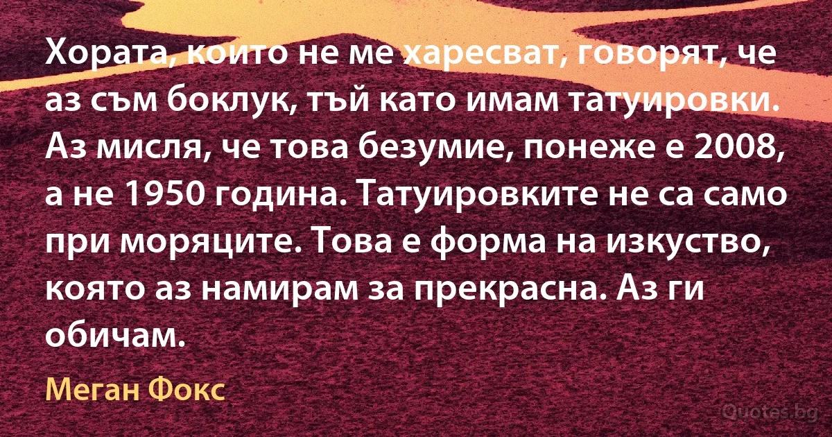 Хората, които не ме харесват, говорят, че аз съм боклук, тъй като имам татуировки. Аз мисля, че това безумие, понеже е 2008, а не 1950 година. Татуировките не са само при моряците. Това е форма на изкуство, която аз намирам за прекрасна. Аз ги обичам. (Меган Фокс)