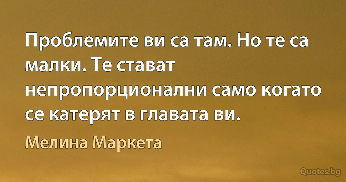 Проблемите ви са там. Но те са малки. Те стават непропорционални само когато се катерят в главата ви. (Мелина Маркета)