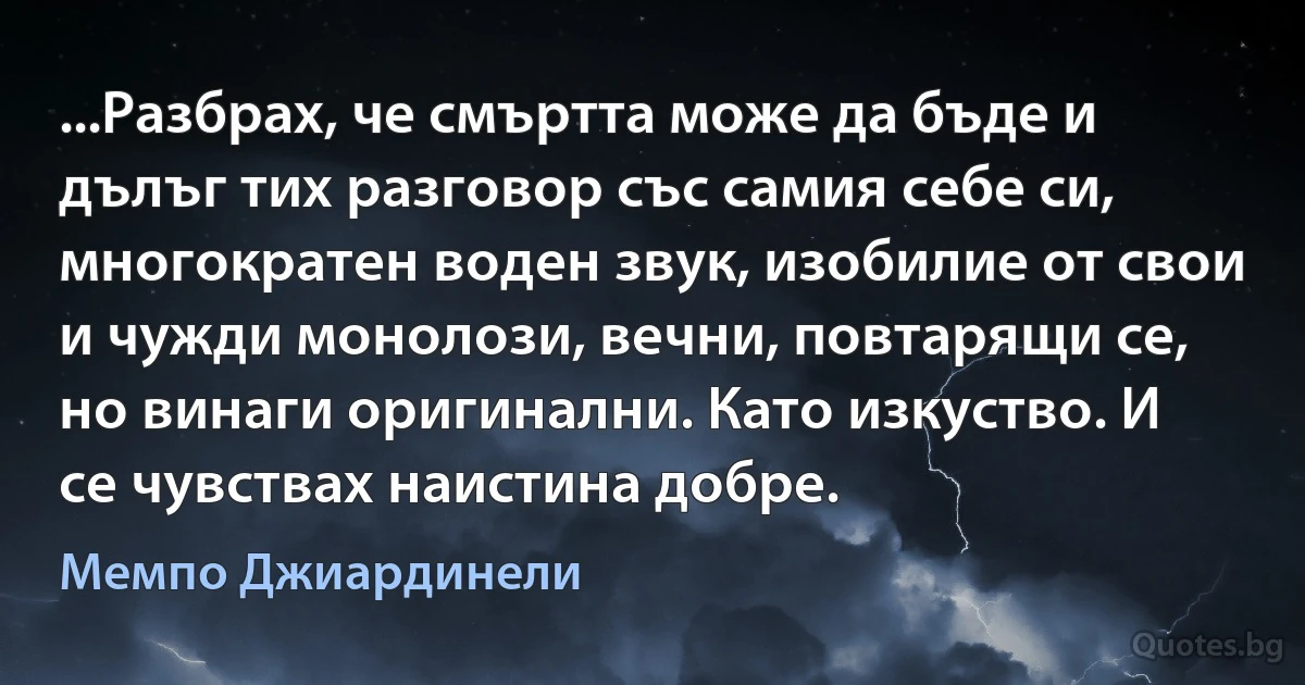 ...Разбрах, че смъртта може да бъде и дълъг тих разговор със самия себе си, многократен воден звук, изобилие от свои и чужди монолози, вечни, повтарящи се, но винаги оригинални. Като изкуство. И се чувствах наистина добре. (Мемпо Джиардинели)