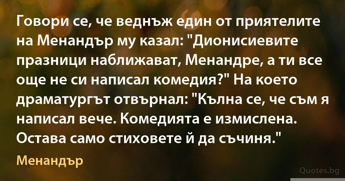 Говори се, че веднъж един от приятелите на Менандър му казал: "Дионисиевите празници наближават, Менандре, а ти все още не си написал комедия?" На което драматургът отвърнал: "Кълна се, че съм я написал вече. Комедията е измислена. Остава само стиховете й да съчиня." (Менандър)