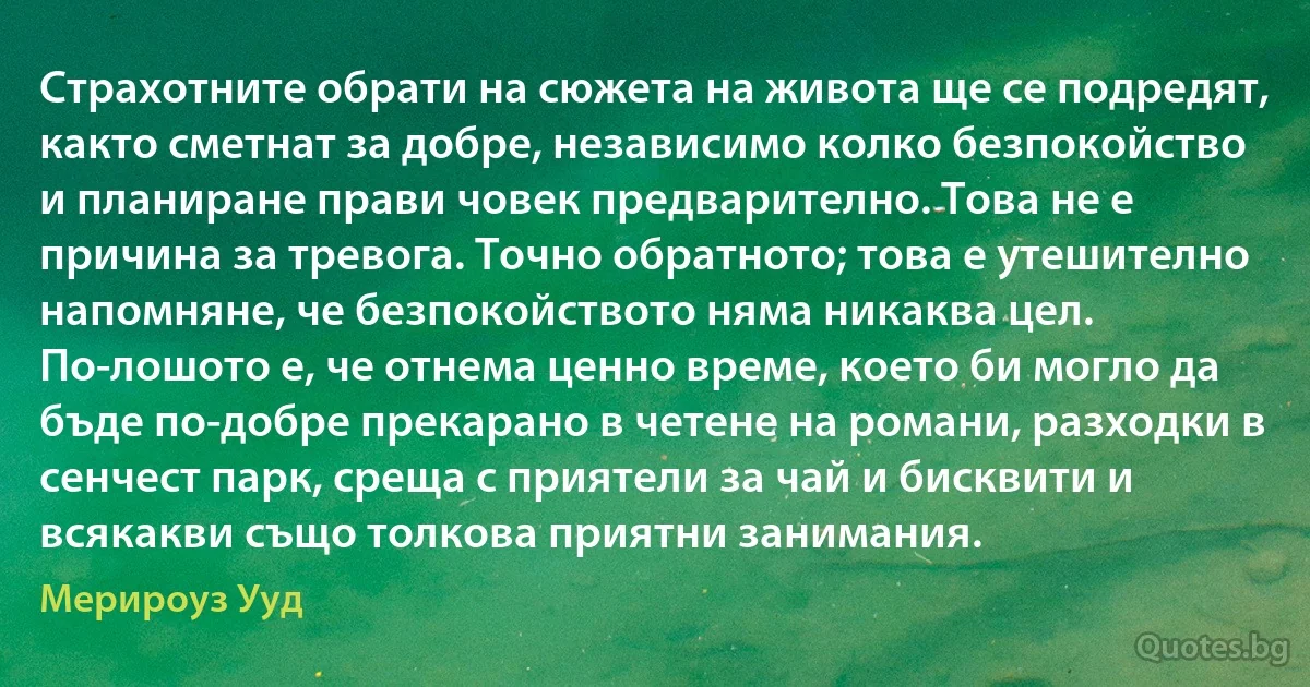 Страхотните обрати на сюжета на живота ще се подредят, както сметнат за добре, независимо колко безпокойство и планиране прави човек предварително. Това не е причина за тревога. Точно обратното; това е утешително напомняне, че безпокойството няма никаква цел. По-лошото е, че отнема ценно време, което би могло да бъде по-добре прекарано в четене на романи, разходки в сенчест парк, среща с приятели за чай и бисквити и всякакви също толкова приятни занимания. (Мерироуз Ууд)